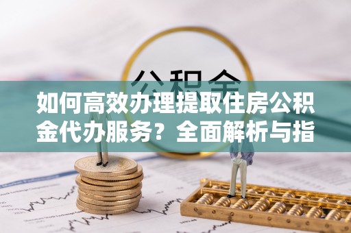 铁山如何高效办理提取住房公积金代办服务？全面解析与指南