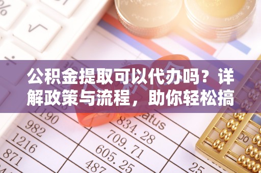 铁山公积金提取可以代办吗？详解政策与流程，助你轻松搞定！