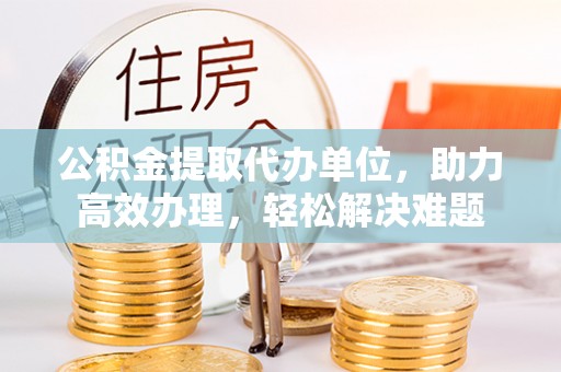 铁山公积金提取代办单位，助力高效办理，轻松解决难题