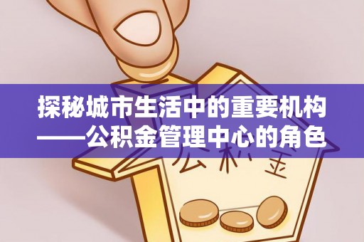 铁山探秘城市生活中的重要机构——公积金管理中心的角色与意义