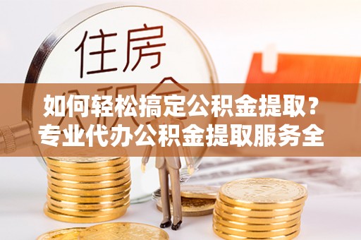 铁山如何轻松搞定公积金提取？专业代办公积金提取服务全解析