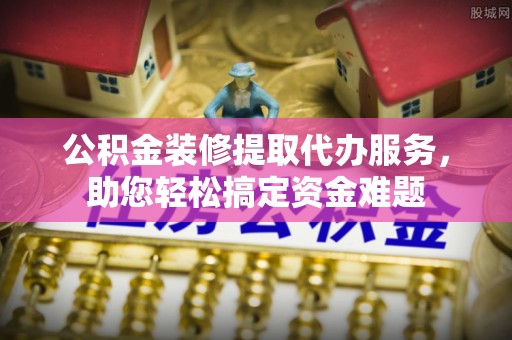 铁山公积金装修提取代办服务，助您轻松搞定资金难题